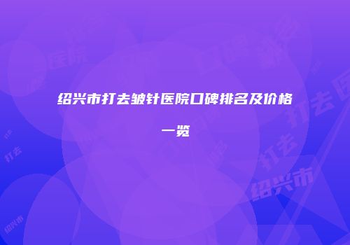 绍兴市打去皱针医院口碑排名及价格一览