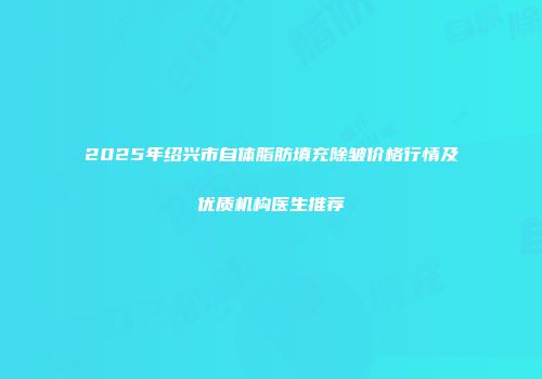 2025年绍兴市自体脂肪填充除皱价格行情及优质机构医生推荐