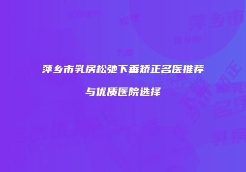 萍乡市乳房松弛下垂矫正名医推荐与优质医院选择