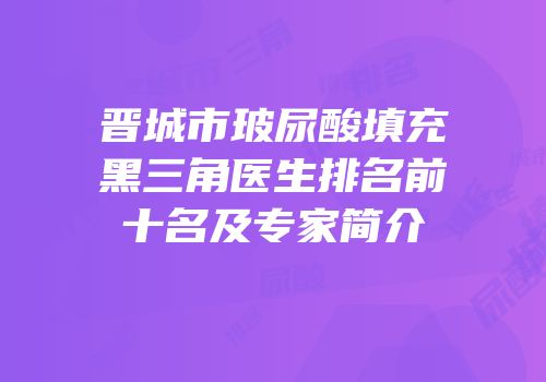 晋城市玻尿酸填充黑三角医生排名前十名及专家简介