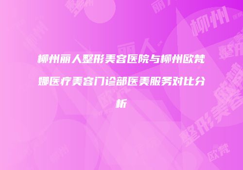 柳州丽人整形美容医院与柳州欧梵娜医疗美容门诊部医美服务对比分析