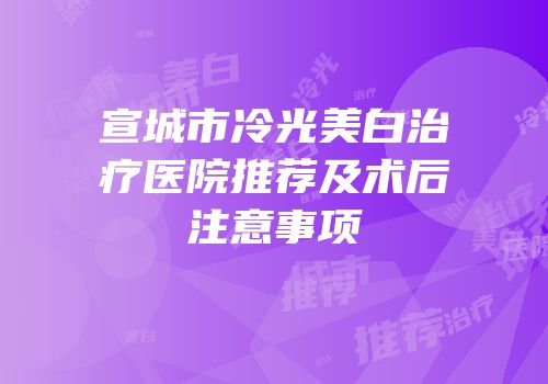 宣城市冷光美白治疗医院推荐及术后注意事项