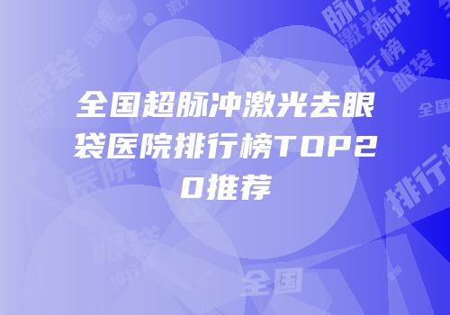 全国超脉冲激光去眼袋医院排行榜TOP20推荐