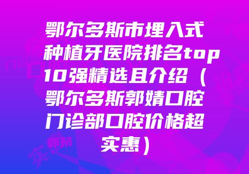 鄂尔多斯市埋入式种植牙医院排名top10强精选且介绍（鄂尔多斯郭婧口腔门诊部口腔价格超实惠）