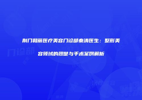 荆门和丽医疗美容门诊部秦涛医生：整形美容领域的翘楚与手术案例解析