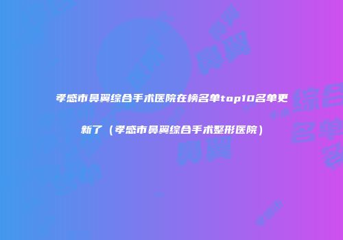 孝感市鼻翼综合手术医院在榜名单top10名单更新了（孝感市鼻翼综合手术整形医院）