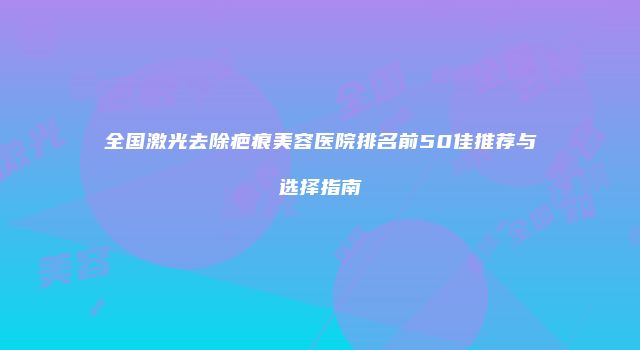 全国激光去除疤痕美容医院排名前50佳推荐与选择指南