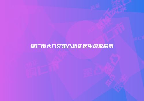 铜仁市大门牙歪凸矫正医生风采展示