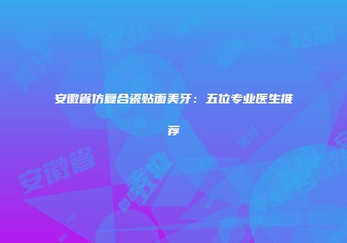 安徽省仿复合瓷贴面美牙：五位专业医生推荐