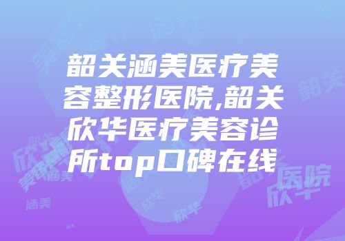 韶关涵美医疗美容整形医院,韶关欣华医疗美容诊所top口碑在线