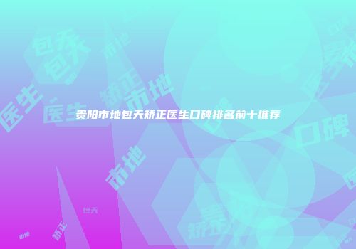 贵阳市地包天矫正医生口碑排名前十推荐