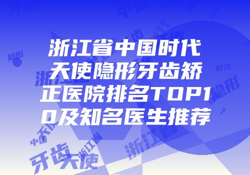 浙江省中国时代天使隐形牙齿矫正医院排名TOP10及知名医生推荐