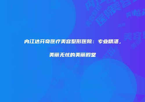 内江达芬奇医疗美容整形医院：专业精湛，美丽无忧的美丽殿堂