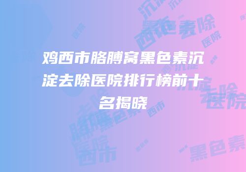 鸡西市胳膊窝黑色素沉淀去除医院排行榜前十名揭晓