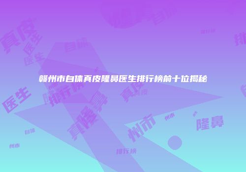 赣州市自体真皮隆鼻医生排行榜前十位揭秘