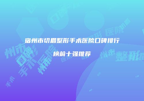 宿州市切眉整形手术医院口碑排行榜前十强推荐