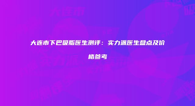 大连市下巴吸脂医生测评：实力派医生盘点及价格参考