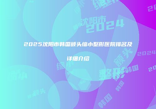 2025沈阳市韩国额头缩小整形医院排名及详细介绍
