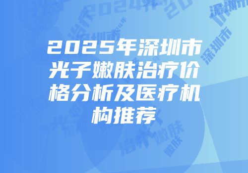 2025年深圳市光子嫩肤治疗价格分析及医疗机构推荐