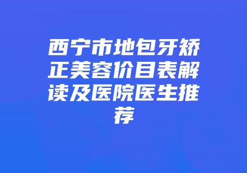 西宁市地包牙矫正美容价目表解读及医院医生推荐