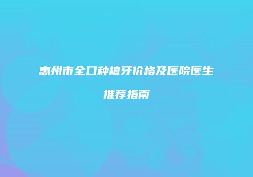 惠州市全口种植牙价格及医院医生推荐指南