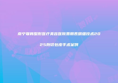 南宁联韩整形医疗美容医院费用表明细技术2025附切包皮手术案例