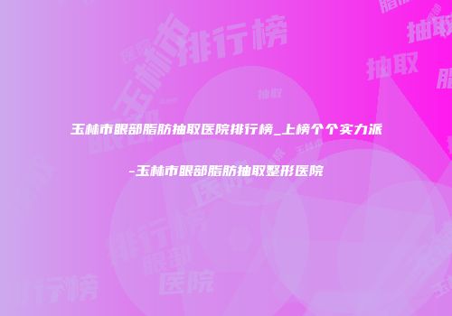 玉林市眼部脂肪抽取医院排行榜_上榜个个实力派-玉林市眼部脂肪抽取整形医院