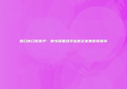营口市口腔医疗：骨性深覆合牙齿矫正优质医院推荐