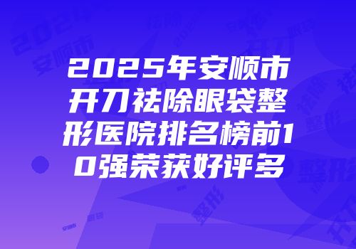 2025年安顺市开刀祛除眼袋整形医院排名榜前10强荣获好评多