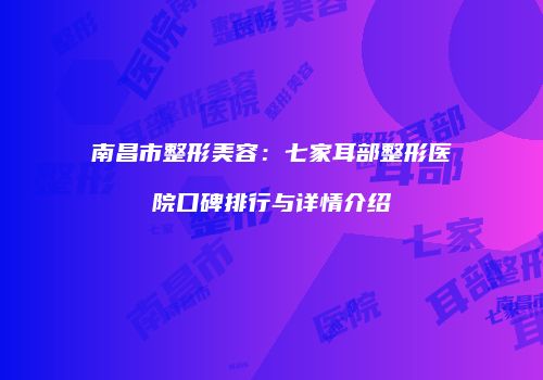 南昌市整形美容：七家耳部整形医院口碑排行与详情介绍