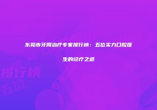东莞市牙周治疗专家排行榜：五位实力口腔医生的诊疗之道