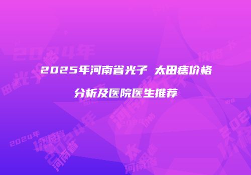 2025年河南省光子袪太田痣价格分析及医院医生推荐