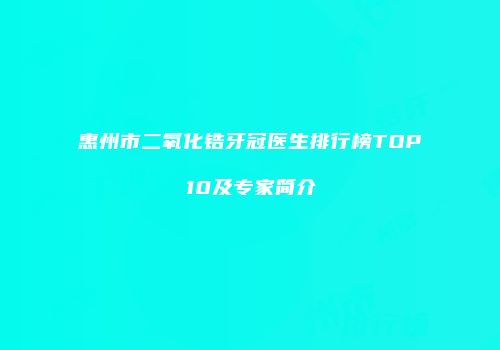 惠州市二氧化锆牙冠医生排行榜TOP10及专家简介