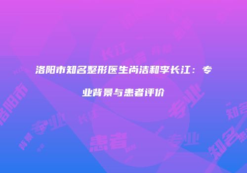 洛阳市知名整形医生尚洁和李长江：专业背景与患者评价