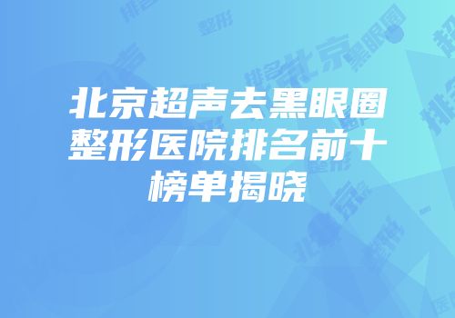 北京超声去黑眼圈整形医院排名前十榜单揭晓