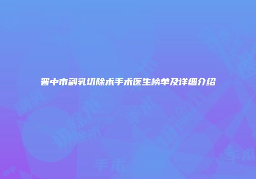 晋中市副乳切除术手术医生榜单及详细介绍