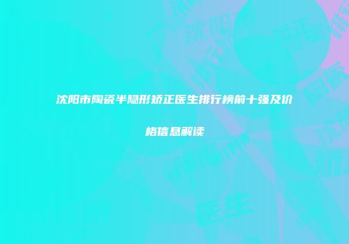 沈阳市陶瓷半隐形矫正医生排行榜前十强及价格信息解读