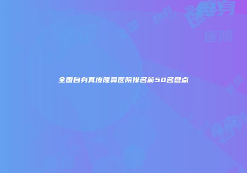 全国自身真皮隆鼻医院排名前50名盘点