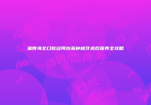 淄博海全口腔诊所创英种植牙术后保养全攻略