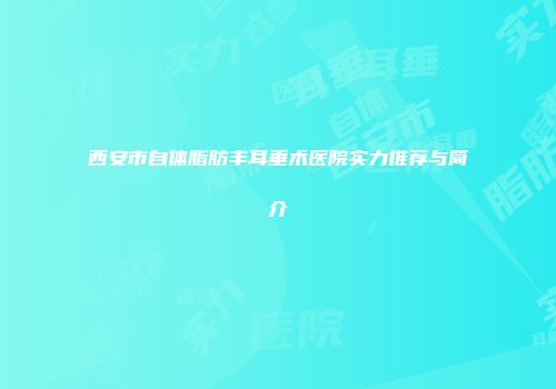 西安市自体脂肪丰耳垂术医院实力推荐与简介