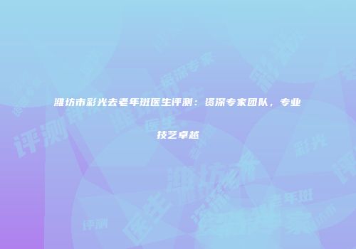 潍坊市彩光去老年斑医生评测：资深专家团队，专业技艺卓越