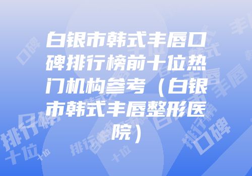 白银市韩式丰唇口碑排行榜前十位热门机构参考（白银市韩式丰唇整形医院）