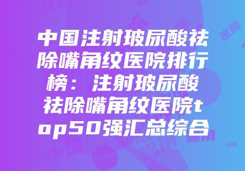 中国注射玻尿酸祛除嘴角纹医院排行榜：注射玻尿酸祛除嘴角纹医院top50强汇总综合