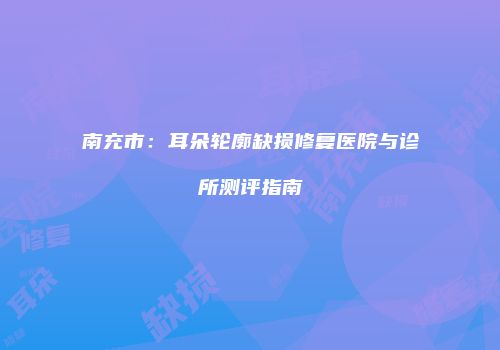 南充市：耳朵轮廓缺损修复医院与诊所测评指南