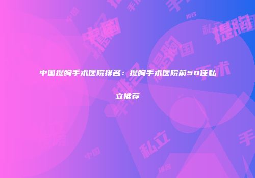中国提胸手术医院排名：提胸手术医院前50佳私立推荐