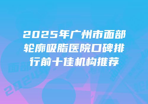 2025年广州市面部轮廓吸脂医院口碑排行前十佳机构推荐