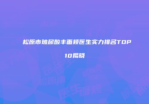 松原市玻尿酸丰面颊医生实力排名TOP10揭晓