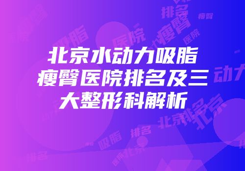 北京水动力吸脂瘦臀医院排名及三大整形科解析