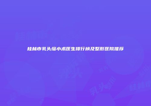桂林市乳头缩小术医生排行榜及整形医院推荐