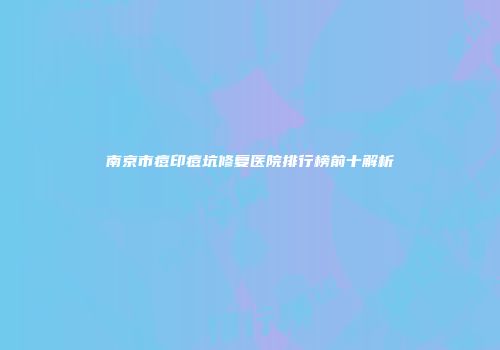 南京市痘印痘坑修复医院排行榜前十解析